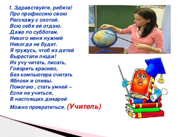 1. Здравствуйте, ребята!  Про профессию свою  Расскажу с охотой.  Всю себя ей отдаю.  Даже по субботам.  Никого меня нужней  Никогда не будет.  Я тружусь, чтоб из детей  Вырастали люди!  Их учу читать, писать,  Говорить красиво,  Без компьютера считать  Яблоки и сливы.  Помогаю , стать умней –  Если не учиться,  В настоящих дикарей  Можно превратиться. (Учитель)  