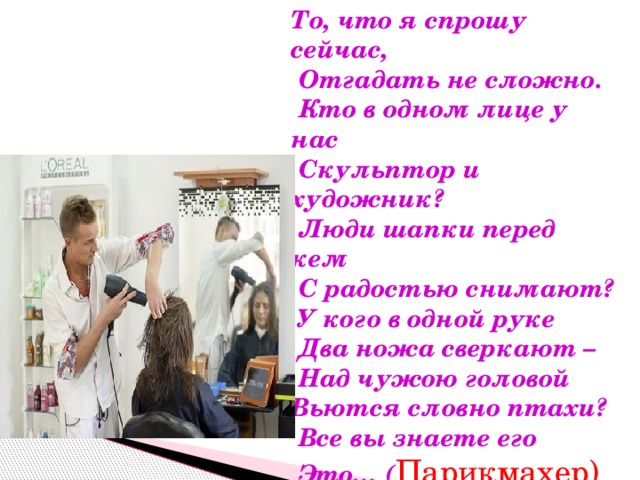 То, что я спрошу сейчас,  Отгадать не сложно.  Кто в одном лице у нас  Скульптор и художник?  Люди шапки перед кем  С радостью снимают?  У кого в одной руке  Два ножа сверкают –  Над чужою головой Вьются словно птахи?  Все вы знаете его  Это… ( Парикмахер) 