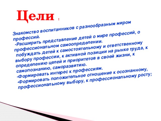 Знакомство воспитанников с разнообразным миром профессий.  -Расширить представление детей о мире профессий, о профессиональном самоопределении.  побуждать детей к самостоятельному и ответственному выбору профессии, к активной позиции на рынке труда, к определению целей и приоритетов в своей жизни, к самопознанию, саморазвитию. -Формировать интерес к профессиям. -Формировать положительное отношение к осознанному, профессиональному выбору, к профессиональному росту;  Цели : 