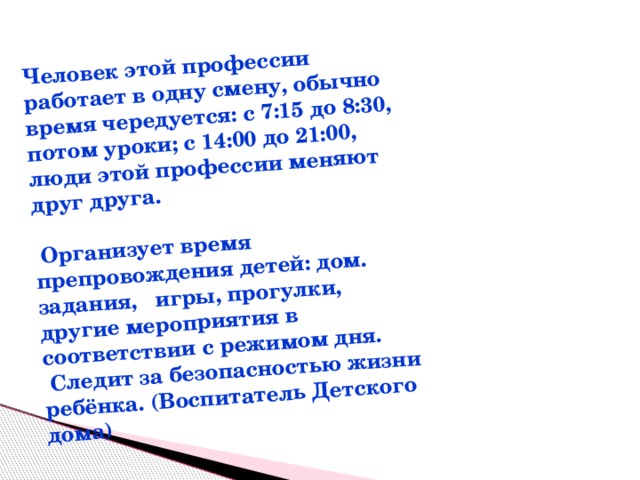 Человек этой профессии работает в одну смену, обычно время чередуется: с 7:15 до 8:30, потом уроки; с 14:00 до 21:00, люди этой профессии меняют друг друга.   Организует время препровождения детей: дом. задания, игры, прогулки, другие мероприятия в соответствии с режимом дня.  Следит за безопасностью жизни ребёнка. (Воспитатель Детского дома) 