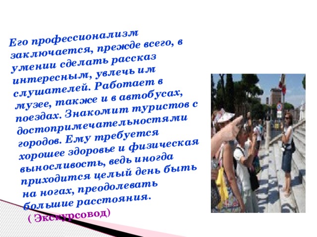 Его профессионализм заключается, прежде всего, в умении сделать рассказ интересным, увлечь им слушателей. Работает в музее, также и в автобусах, поездах. Знакомит туристов с достопримечательностями городов. Ему требуется хорошее здоровье и физическая выносливость, ведь иногда приходится целый день быть на ногах, преодолевать большие расстояния.  ( Экскурсовод) 