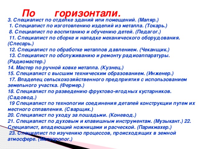 По горизонтали. 3. Специалист по отделке зданий или помещений. (Маляр.)  1. Специалист по изготовлению изделий из металла. (Токарь.)  8. Специалист по воспитанию и обучению детей. (Педагог.)  11. Специалист по сборке и наладке механического оборудования. (Слесарь.)  12. Специалист по обработке металлов давлением. (Чеканщик.)  13. Специалист по обслуживанию и ремонту радиоаппаратуры. (Радиомастер.) 14. Мастер по ручной ковке металла. (Кузнец.) 15. Специалист с высшим техническим образованием. (Инженер.)  17. Владелец сельскохозяйственного предприятия с использованием земельного участка. (Фермер.) 18. Специалист по разведению фруктово-ягодных кустарников. (Садовод.)  19 Специалист по технологии соединения деталей конструкции путем их местного сплавления. (Сварщик.) 20. Специалист по уходу за лошадьми. (Коневод.) 21. Специалист по духовым и клавишным инструментам. (Музыкант.) 22. Специалист, владеющий ножницами и расческой. (Парикмахер.)  23. Специалист по изучению процессов, происходящих в земной атмосфере. (Метеоролог.) 