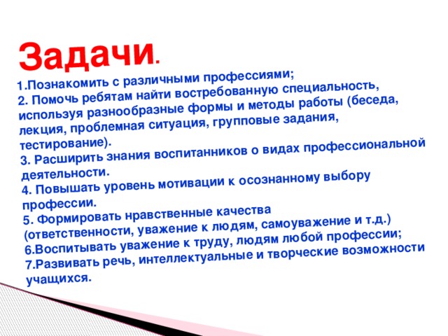  Задачи .  1.Познакомить с различными профессиями; 2. Помочь ребятам найти востребованную специальность, используя разнообразные формы и методы работы (беседа, лекция, проблемная ситуация, групповые задания, тестирование). 3. Расширить знания воспитанников о видах профессиональной деятельности. 4. Повышать уровень мотивации к осознанному выбору профессии. 5. Формировать нравственные качества (ответственности, уважение к людям, самоуважение и т.д.) 6.Воспитывать уважение к труду, людям любой профессии; 7.Развивать речь, интеллектуальные и творческие возможности учащихся.  