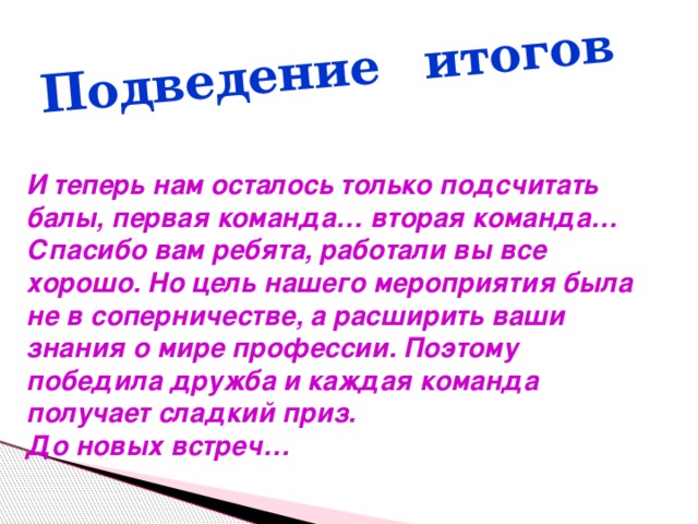 Подведение итогов И теперь нам осталось только подсчитать балы, первая команда… вторая команда… Спасибо вам ребята, работали вы все хорошо. Но цель нашего мероприятия была не в соперничестве, а расширить ваши знания о мире профессии. Поэтому победила дружба и каждая команда получает сладкий приз. До новых встреч… 