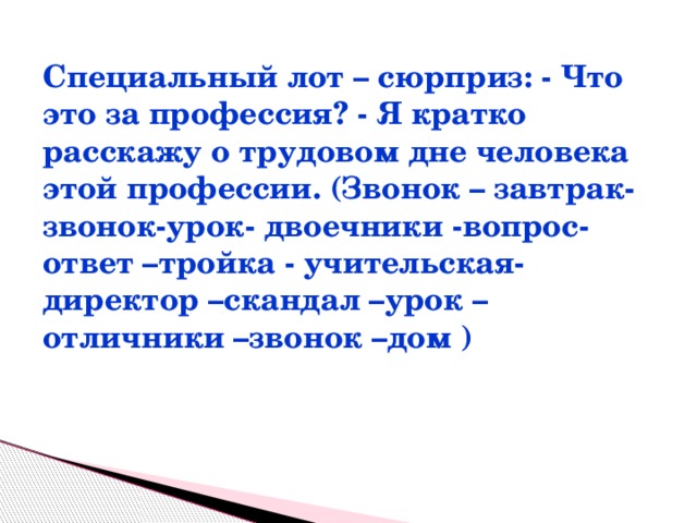 Специальный лот – сюрприз: - Что это за профессия? - Я кратко расскажу о трудовом дне человека этой профессии. (Звонок – завтрак-звонок-урок- двоечники -вопрос-ответ –тройка - учительская-директор –скандал –урок – отличники –звонок –дом )  