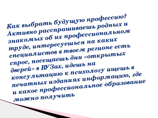 Как выбрать будущую профессию? Активно расспрашиваешь родных и знакомых об их профессиональном труде, интересуешься на каких специалистов в твоем регионе есть спрос, посещаешь дни «открытых дверей» в ВУЗах, идешь на консультацию к психологу ищешь в печатных изданиях информацию, где и какое профессиональное образование можно получить  