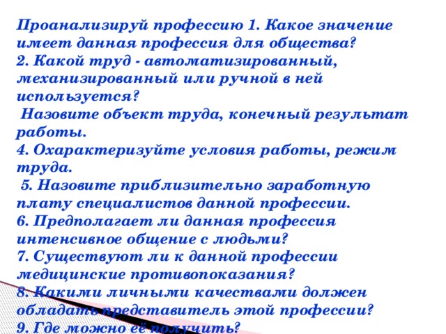 Проанализируй профессию 1. Какое значение имеет данная профессия для общества? 2. Какой труд - автоматизированный, механизированный или ручной в ней используется?  Назовите объект труда, конечный результат работы. 4. Охарактеризуйте условия работы, режим труда.  5. Назовите приблизительно заработную плату специалистов данной профессии. 6. Предполагает ли данная профессия интенсивное общение с людьми? 7. Существуют ли к данной профессии медицинские противопоказания? 8. Какими личными качествами должен обладать представитель этой профессии? 9. Где можно её получить?  