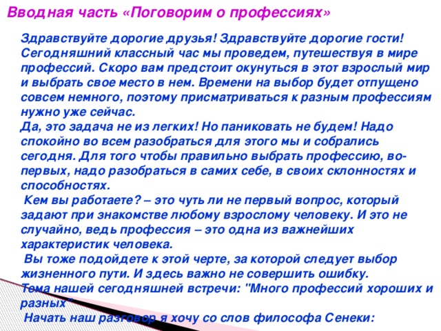 Вводная часть «Поговорим о профессиях» Здравствуйте дорогие друзья! Здравствуйте дорогие гости! Сегодняшний классный час мы проведем, путешествуя в мире профессий. Скоро вам предстоит окунуться в этот взрослый мир и выбрать свое место в нем. Времени на выбор будет отпущено совсем немного, поэтому присматриваться к разным профессиям нужно уже сейчас. Да, это задача не из легких! Но паниковать не будем! Надо спокойно во всем разобраться для этого мы и собрались сегодня. Для того чтобы правильно выбрать профессию, во-первых, надо разобраться в самих себе, в своих склонностях и способностях.  Кем вы работаете? – это чуть ли не первый вопрос, который задают при знакомстве любому взрослому человеку. И это не случайно, ведь профессия – это одна из важнейших характеристик человека.  Вы тоже подойдете к этой черте, за которой следует выбор жизненного пути. И здесь важно не совершить ошибку. Тема нашей сегодняшней встречи: 