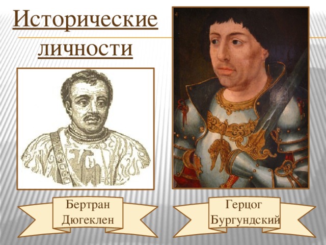 Исторические личности (Вопросы к группе №1) Учитель: - Ребята, в каком году между Англией и Францией было заключено перемирие? (в 1360 г.). - Назовите и покажите территории, которые отошли Англии, по договору? ( Территории на юго – западе Франции и порт Кале на севере ). - Что сделал король Франции, получив передышку? ( Увеличил отряды наёмников и начал строить военный флот ). - Какое оружие стали применять для разрушения и обороны крепостей? ( Тяжёлые пушки ). - Какой талантливый и осторожный полководец возглавил французскую армию? ( Бертран Дюгеклен ). - Почему же в конце XIV века осложнилось положение Франции? (Борьба за власть и влияние на короля). - С кем заключила союз Англия? (С герцогом Бургундским). Герцог  Бургундский Бертран Дюгеклен  