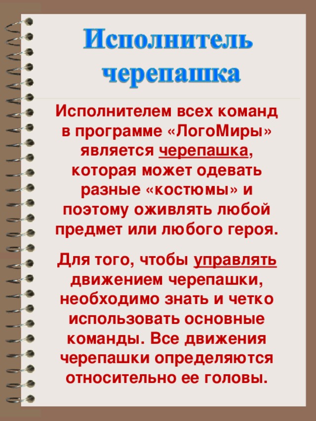 Исполнителем всех команд в программе «ЛогоМиры» является черепашка , которая может одевать разные «костюмы» и поэтому оживлять любой предмет или любого героя.  Для того, чтобы управлять движением черепашки, необходимо знать и четко использовать основные команды. Все движения черепашки определяются относительно ее головы.