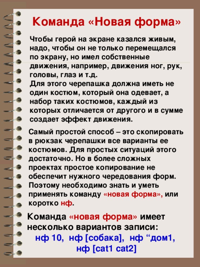 Команда «Новая форма» Чтобы герой на экране казался живым, надо, чтобы он не только перемещался по экрану, но имел собственные движения, например, движения ног, рук, головы, глаз и т.д. Для этого черепашка должна иметь не один костюм, который она одевает, а набор таких костюмов, каждый из которых отличается от другого и в сумме создает эффект движения. Самый простой способ – это скопировать в рюкзак черепашки все варианты ее костюмов. Для простых ситуаций этого достаточно. Но в более сложных проектах простое копирование не обеспечит нужного чередования форм. Поэтому необходимо знать и уметь применять команду «новая форма», или коротко нф . Команда «новая форма» имеет несколько вариантов записи: нф 10, нф [собака], нф “дом1, нф [cat1 cat2]