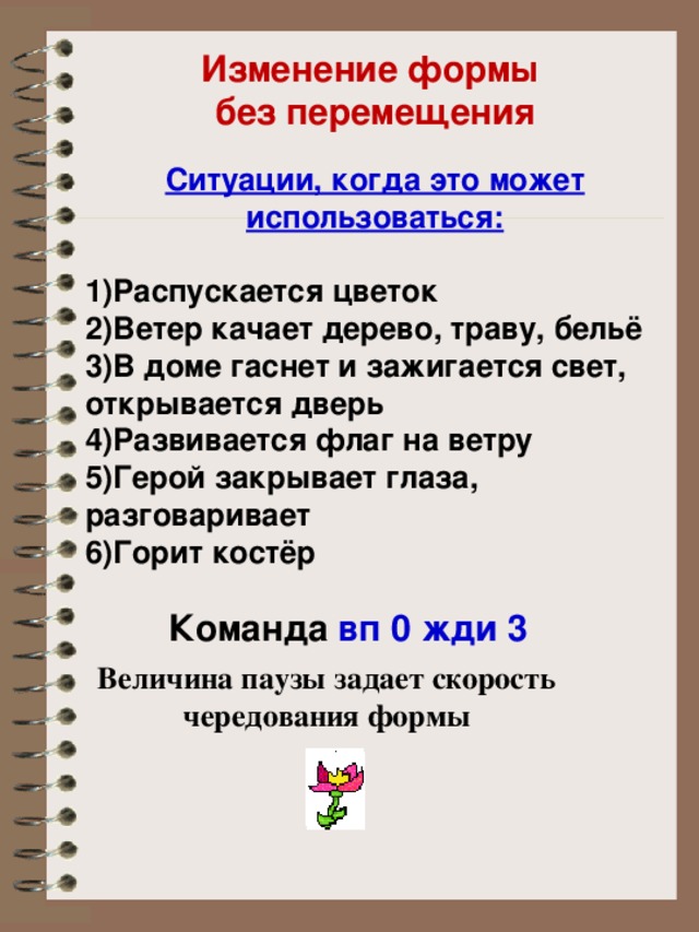 Изменение формы без перемещения Ситуации, когда это может использоваться:  Распускается цветок Ветер качает дерево, траву, бельё В доме гаснет и зажигается свет, открывается дверь Развивается флаг на ветру Герой закрывает глаза, разговаривает Горит костёр  Команда вп 0 жди 3 Величина паузы задает скорость чередования формы