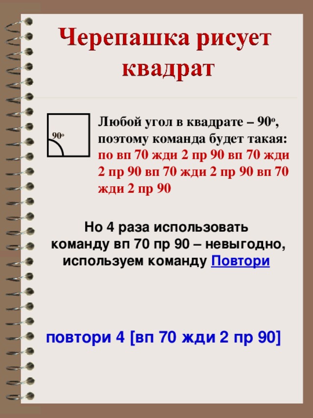 Любой угол в квадрате – 90 о , поэтому команда будет такая: по вп 70 жди 2 пр 90 вп 70 жди 2 пр 90 вп 70 жди 2 пр 90 вп 70 жди 2 пр 90 90 о Но 4 раза использовать команду вп 70 пр 90 – невыгодно, используем команду Повтори  повтори 4 [вп 70 жди 2 пр 90]