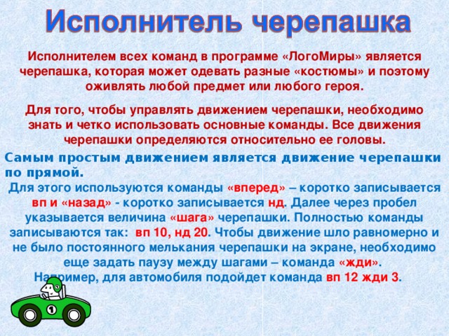 Исполнителем всех команд в программе «ЛогоМиры» является черепашка, которая может одевать разные «костюмы» и поэтому оживлять любой предмет или любого героя.  Для того, чтобы управлять движением черепашки, необходимо знать и четко использовать основные команды. Все движения черепашки определяются относительно ее головы. Самым простым движением является движение черепашки по прямой.  Для этого используются команды «вперед» – коротко записывается вп и «назад» - коротко записывается нд . Далее через пробел указывается величина «шага» черепашки. Полностью команды записываются так: вп 10, нд 20 . Чтобы движение шло равномерно и не было постоянного мелькания черепашки на экране, необходимо еще задать паузу между шагами – команда «жди» .  Например, для автомобиля подойдет команда вп 12 жди 3 .