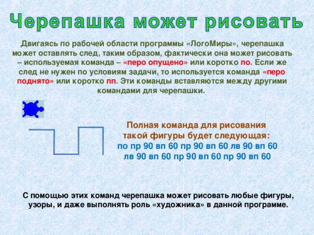 Двигаясь по рабочей области программы «ЛогоМиры», черепашка может оставлять след, таким образом, фактически она может рисовать – используемая команда – «перо опущено» или коротко по . Если же след не нужен по условиям задачи, то используется команда «перо поднято» или коротко пп . Эти команды вставляются между другими командами для черепашки. Полная команда для рисования такой фигуры будет следующая: по пр 90 вп 60 пр 90 вп 60 лв 90 вп 60 лв 90 вп 60 пр 90 вп 60 пр 90 вп 60 С помощью этих команд черепашка может рисовать любые фигуры, узоры, и даже выполнять роль «художника» в данной программе.