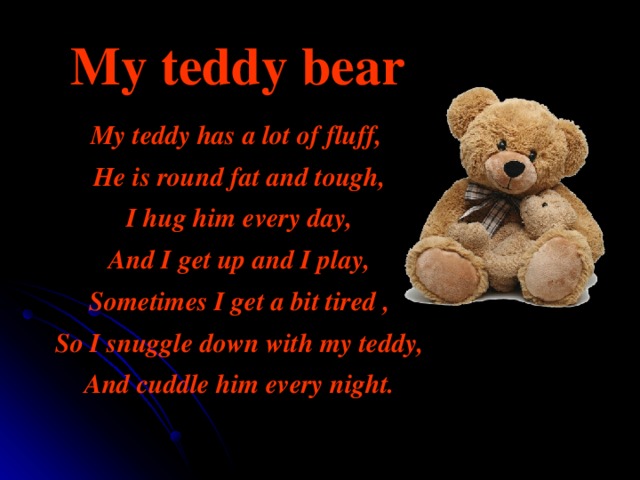 My teddy bear My teddy has a lot of fluff,  He is round fat and tough,  I hug him every day,  And I get up and I play,  Sometimes I get a bit tired ,  So I snuggle down with my teddy,  And cuddle him every night. 