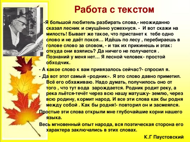 Работа с текстом - -Я большой любитель разбирать слова,- неожиданно сказал лесник и смущённо усмехнуся. - И вот скажи на милость! Бывает же такое, что пристанет к тебе одно слово и не даёт покоя… Идёшь по лесу , перебираешь в голове слово за словом, - и так их прикинешь и этак: откуда они взялись? Да ничего не получается . Познаний у меня нет… Я лесной человек- простой обходчик. - А какое слово к вам привязалось сейчас?- спросил я. - Да вот этот самый «родник». Я это слово давно приметил. Всё его обхаживаю. Надо думать, получилось оно от того , что тут вода зарождается. Родник родит реку, а река льётся-течёт через всю нашу матушку- землю, через всю родину, кормит народ. И все эти слова как бы родня между собой . Как бы родня!- повторил он и засмеялся. Простые эти слова открыли мне глубочайшие корни нашего языка. Весь мгновенный опыт народа, вся поэтическая сторона его характера заключались в этих словах. К.Г Паустовский 