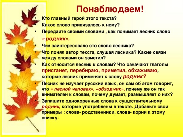 Понаблюдаем! Кто главный герой этого текста? Какое слово привязалось к нему? Передайте своими словами , как понимает лесник слово  « родник». Чем заинтересовало это слово лесника? Что понял автор текста, слушая лесника? Какие связи между словами он заметил? Как относится лесник к словам? Что означают глаголы пристанет, перебираю, приметил, обхаживаю , которые лесник применяет к слову родник? Лесник не изучает русский язык, он сам об этом говорит, что « лесной человек», «обходчик», почему же он так внимателен к словам, почему думает, размышляет о них? Запишите однокоренные слова к существительному родник, которые употреблены в тексте. Добавьте свои примеры : слова- родственники, слова- корни к этому списку.  