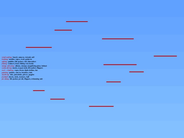 wind-surfing: board, camera, wetsuit, sail  knitting: needles, ropes, wool, patterns  rafting: paddles, life-jacket, raft, binoculars  fishing: trainers, boat, fishing rod, hooks  stamp collecting: album, stamps, magnifying glass, helmet  scuba-diving: mask, oxygen tank, life-jacket, flippers  rock - climbing: ropes, boots, light clothes, bat  painting: palette, canvas, brushes, club  skydiving: skis, parachute, gloves, goggles  football: shorts, stick, trainers, ball  jet-skiing: life jacket, jet ski, flippers, swimming suit