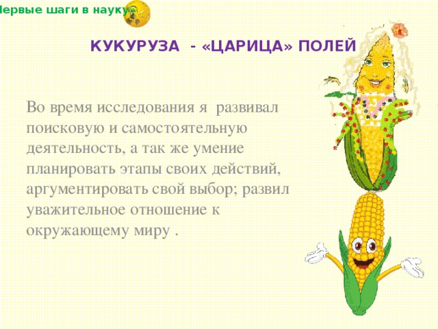 «Первые шаги в науку» Во время исследования я  развивал поисковую и самостоятельную деятельность, а так же умение планировать этапы своих действий, аргументировать свой выбор; развил уважительное отношение к окружающему миру .   КУКУРУЗА - «ЦАРИЦА» ПОЛЕЙ