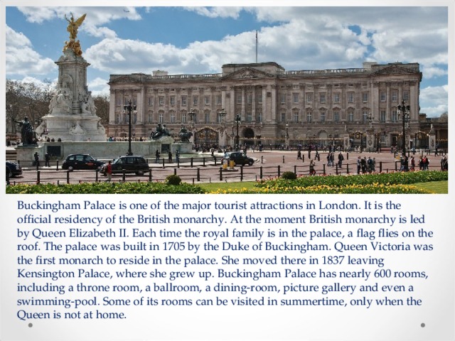 Buckingham Palace is one of the major tourist attractions in London. It is the official residency of the British monarchy. At the moment British monarchy is led by Queen Elizabeth II. Each time the royal family is in the palace, a flag flies on the roof. The palace was built in 1705 by the Duke of Buckingham. Queen Victoria was the first monarch to reside in the palace. She moved there in 1837 leaving Kensington Palace, where she grew up. Buckingham Palace has nearly 600 rooms, including a throne room, a ballroom, a dining-room, picture gallery and even a swimming-pool. Some of its rooms can be visited in summertime, only when the Queen is not at home. 