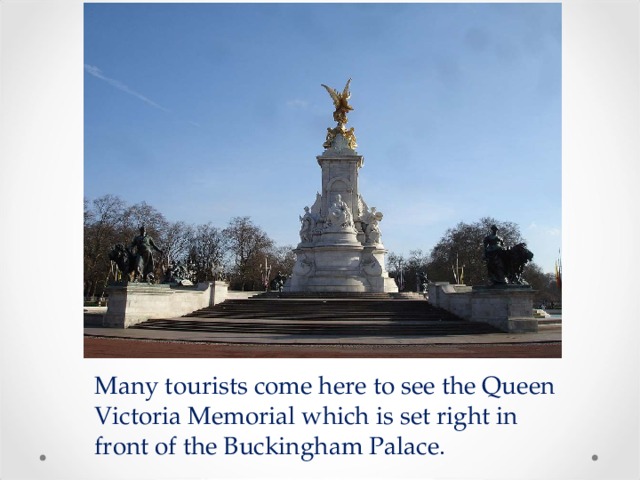 Many tourists come here to see the Queen Victoria Memorial which is set right in front of the Buckingham Palace. 
