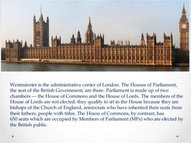 Westminster is the administrative center of London. The Houses of Parliament, the seat of the British Government, are there.  Parliament is made up of two chambers — the House of Commons and the House of Lords. The members of the House of Lords are not elected: they qualify to sit in the House because they are bishops of the Church of England, aristocrats who have inherited their seats from their fathers, people with titles. The House of Commons, by contrast, has 650 seats which are occupied by Members of Parliament (MPs) who are elected by the British public. 