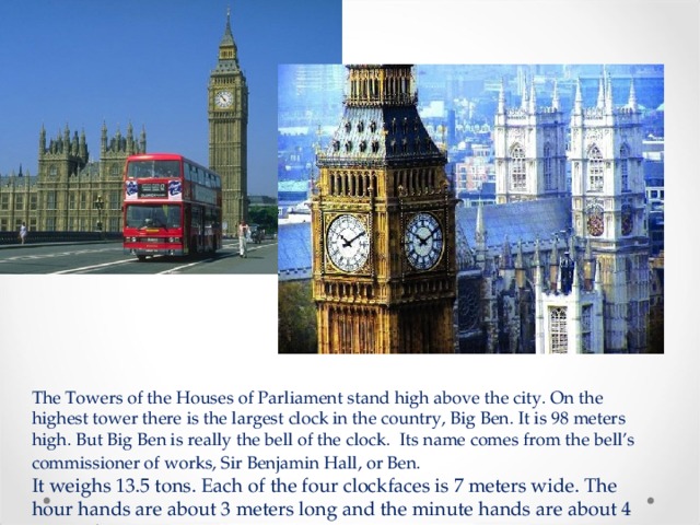 The Towers of the Houses of Parliament stand high above the city. On the highest tower there is the largest clock in the country, Big Ben. It is 98 meters high. But Big Ben is really the bell of the clock.   Its name comes from the bell’s commissioner of works, Sir Benjamin Hall, or Ben.  It weighs 13.5 tons. Each of the four clockfaces is 7 meters wide. The hour hands are about 3 meters long and the minute hands are about 4 meters long.   