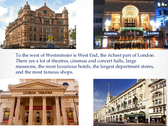 To the west of Westminster is West End, the richest part of London. There are a lot of theatres, cinemas and concert halls, large museums, the most luxurious hotels, the largest department stores, and the most famous shops. 