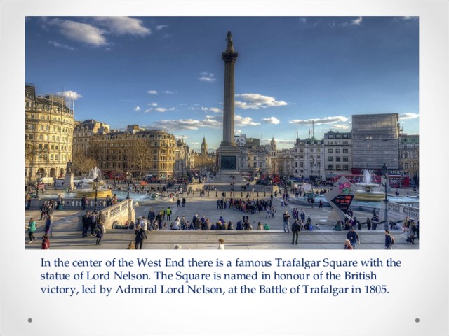 In the center of the West End there is a famous Trafalgar Square with the statue of Lord Nelson. The Square is named in honour of the British victory, led by Admiral Lord Nelson, at the Battle of Trafalgar in 1805. 