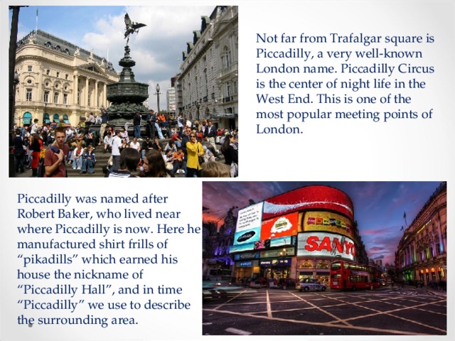 Not far from Trafalgar square is Piccadilly, a very well-known London name. Piccadilly Circus is the center of night life in the West End. This is one of the most popular meeting points of London. Piccadilly was named after Robert Baker, who lived near where Piccadilly is now. Here he manufactured shirt frills of “pikadills” which earned his house the nickname of “Piccadilly Hall”, and in time “Piccadilly” we use to describe the surrounding area. 