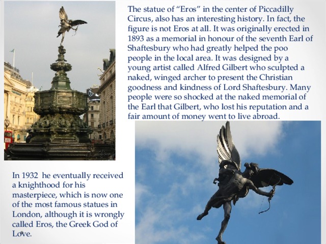 The statue of “Eros” in the center of Piccadilly Circus, also has an interesting history. In fact, the figure is not Eros at all. It was originally erected in 1893 as a memorial in honour of the seventh Earl of Shaftesbury who had greatly helped the poo people in the local area. It was designed by a young artist called Alfred Gilbert who sculpted a naked, winged archer to present the Christian goodness and kindness of Lord Shaftesbury. Many people were so shocked at the naked memorial of the Earl that Gilbert, who lost his reputation and a fair amount of money went to live abroad. In 1932 he eventually received a knighthood for his masterpiece, which is now one of the most famous statues in London, although it is wrongly called Eros, the Greek God of Love. 