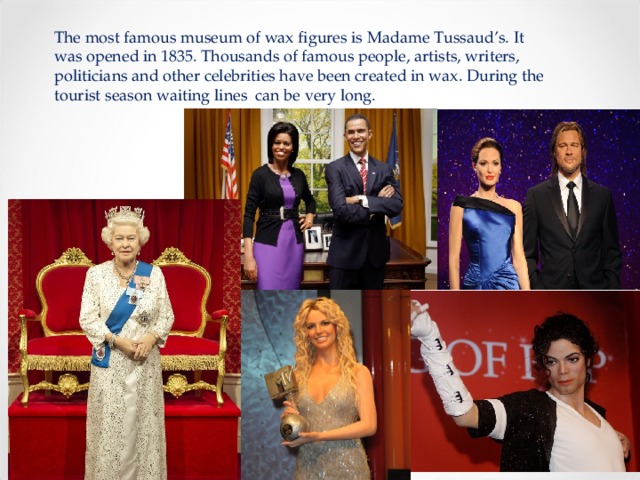 The most famous museum of wax figures is Madame Tussaud’s. It was opened in 1835. Thousands of famous people, artists, writers, politicians and other celebrities have been created in wax. During the tourist season waiting lines can be very long. 
