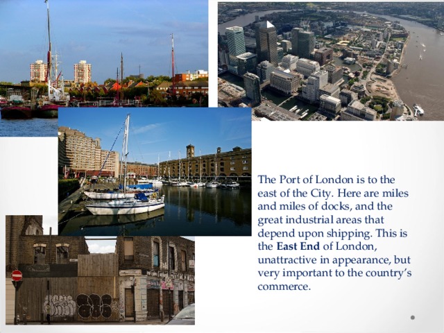The Port of London is to the east of the City. Here are miles and miles of docks, and the great industrial areas that depend upon shipping. This is the East End of London, unattractive in appearance, but very important to the country’s commerce. 