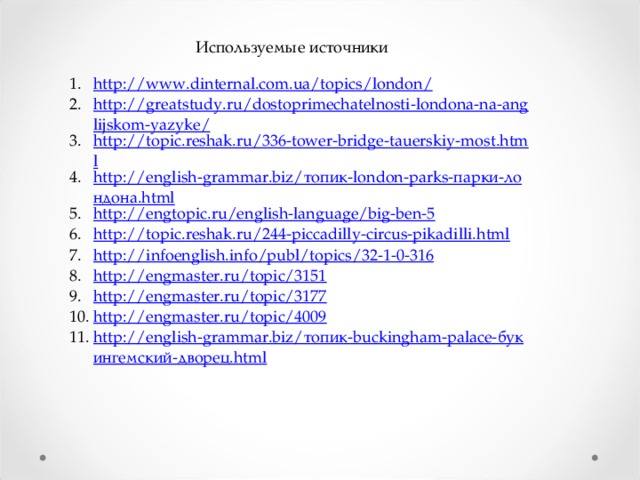 Используемые источники http://www.dinternal.com.ua/topics/london/ http://greatstudy.ru/dostoprimechatelnosti-londona-na-anglijskom-yazyke/ http://topic.reshak.ru/336-tower-bridge-tauerskiy-most.html http://english-grammar.biz/топик-london-parks-парки-лондона.html http://engtopic.ru/english-language/big-ben-5 http://topic.reshak.ru/244-piccadilly-circus-pikadilli.html http://infoenglish.info/publ/topics/32-1-0-316 http://engmaster.ru/topic/3151 http://engmaster.ru/topic/3177 http://engmaster.ru/topic/4009 http://english-grammar.biz/топик-buckingham-palace-букингемский-дворец.html 