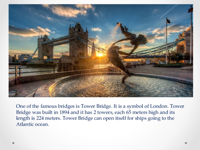 One of the famous bridges is Tower Bridge. It is a symbol of London. Tower Bridge was built in 1894 and it has 2 towers, each 65 meters high and its length is 224 meters. Tower Bridge can open itself for ships going to the Atlantic ocean. 