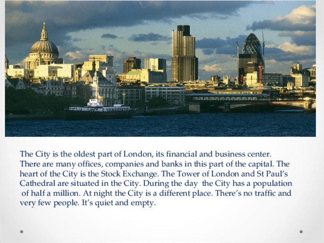 The City is the oldest part of London, its financial and business center. There are many offices, companies and banks in this part of the capital. The heart of the City is the Stock Exchange. The Tower of London and St Paul’s Cathedral are situated in the City. During the day the City has a population of half a million. At night the City is a different place. There’s no traffic and very few people. It’s quiet and empty. 