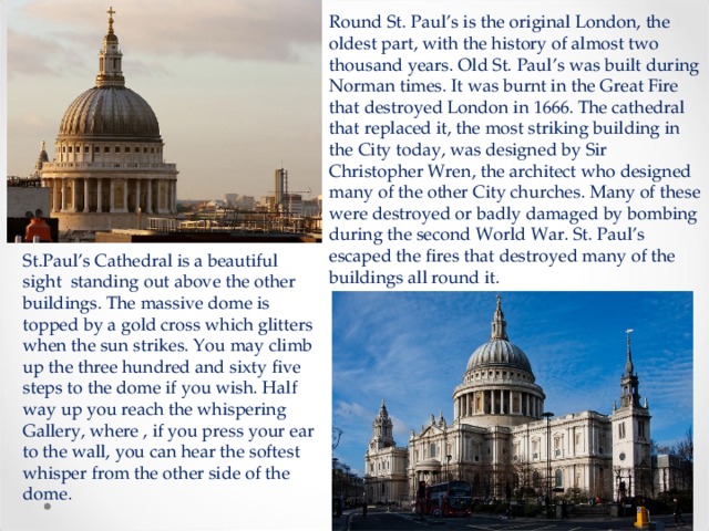 Round St. Paul’s is the original London, the oldest part, with the history of almost two thousand years. Old St. Paul’s was built during Norman times. It was burnt in the Great Fire that destroyed London in 1666. The cathedral that replaced it, the most striking building in the City today, was designed by Sir Christopher Wren, the architect who designed many of the other City churches. Many of these were destroyed or badly damaged by bombing during the second World War. St. Paul’s escaped the fires that destroyed many of the buildings all round it. St.Paul’s Cathedral is a beautiful sight standing out above the other buildings. The massive dome is topped by a gold cross which glitters when the sun strikes. You may climb up the three hundred and sixty five steps to the dome if you wish. Half way up you reach the whispering Gallery, where , if you press your ear to the wall, you can hear the softest whisper from the other side of the dome. 