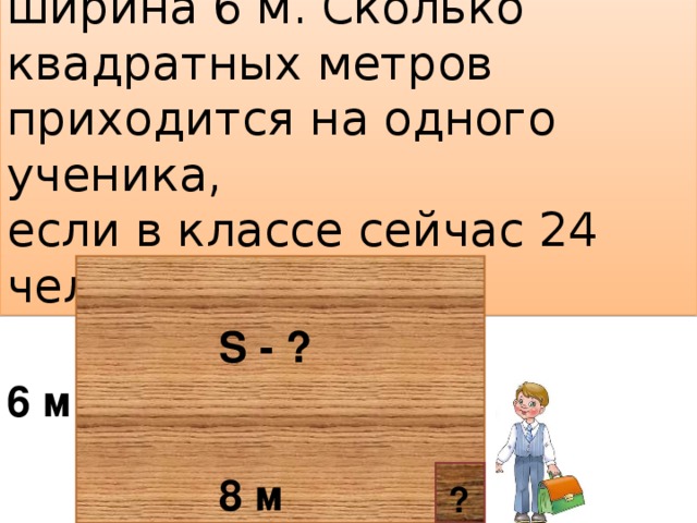 Длина класса 8 м, а ширина 6 м. Сколько квадратных метров приходится на одного ученика, если в классе сейчас 24 человека? S - ? 6 м 8 м ?