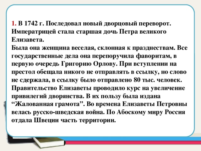  1. В 1742 г. Последовал новый дворцовый переворот. Императрицей стала старшая дочь Петра великого Елизавета. Была она женщина веселая, склонная к празднествам. Все государственные дела она перепоручила фаворитам, в первую очередь Григорию Орлову. При вступлении на престол обещала никого не отправлять в ссылку, но слово не сдержала, в ссылку было отправлено 80 тыс. человек. Правительство Елизаветы проводило курс на увеличение привилегий дворянства. В их пользу была издана “Жалованная грамота”. Во времена Елизаветы Петровны велась русско-шведская война. По Абоскому миру Россия отдала Швеции часть территории. Область для вставки текста  