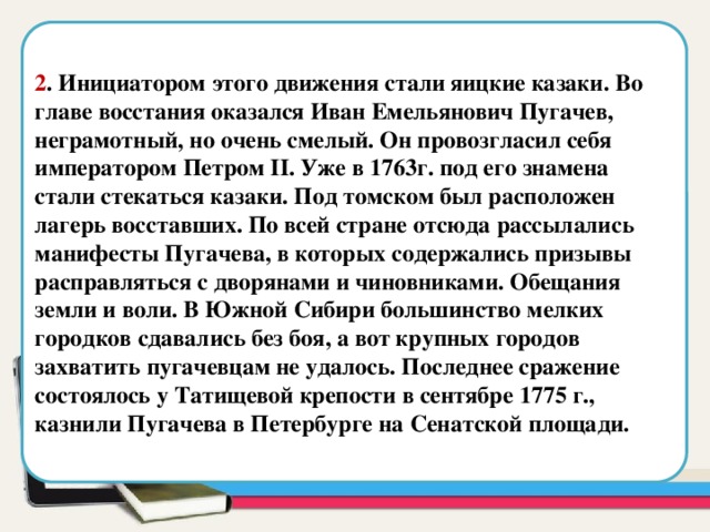  2 . Инициатором этого движения стали яицкие казаки. Во главе восстания оказался Иван Емельянович Пугачев, неграмотный, но очень смелый. Он провозгласил себя императором Петром II. Уже в 1763г. под его знамена стали стекаться казаки. Под томском был расположен лагерь восставших. По всей стране отсюда рассылались манифесты Пугачева, в которых содержались призывы расправляться с дворянами и чиновниками. Обещания земли и воли. В Южной Сибири большинство мелких городков сдавались без боя, а вот крупных городов захватить пугачевцам не удалось. Последнее сражение состоялось у Татищевой крепости в сентябре 1775 г., казнили Пугачева в Петербурге на Сенатской площади. Область для вставки текста  