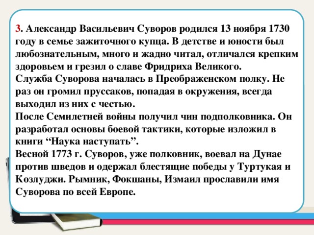  3 . Александр Васильевич Суворов родился 13 ноября 1730 году в семье зажиточного купца. В детстве и юности был любознательным, много и жадно читал, отличался крепким здоровьем и грезил о славе Фридриха Великого. Служба Суворова началась в Преображенском полку. Не раз он громил пруссаков, попадая в окружения, всегда выходил из них с честью. После Семилетней войны получил чин подполковника. Он разработал основы боевой тактики, которые изложил в книги “Наука наступать”. Весной 1773 г. Суворов, уже полковник, воевал на Дунае против шведов и одержал блестящие победы у Туртукая и Козлуджи. Рымник, Фокшаны, Измаил прославили имя Суворова по всей Европе. Область для вставки текста  