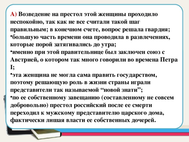 А) Возведение на престол этой женщины проходило неспокойно, так как не все считали такой шаг правильным; в конечном счете, вопрос решала гвардия; большую часть времени она проводила в развлечениях, которые порой затягивались до утра; именно при этой правительнице был заключен союз с Австрией, о котором так много говорили во времена Петра I; эта женщина не могла сама править государством, поэтому решающую роль в жизни страны играли представители так называемой “новой знати”; по ее собственному завещанию (составленному не совсем добровольно) престол российский после ее смерти переходил к мужскому представителю царского дома, фактически лишая власти ее собственных дочерей. Область для вставки текста 