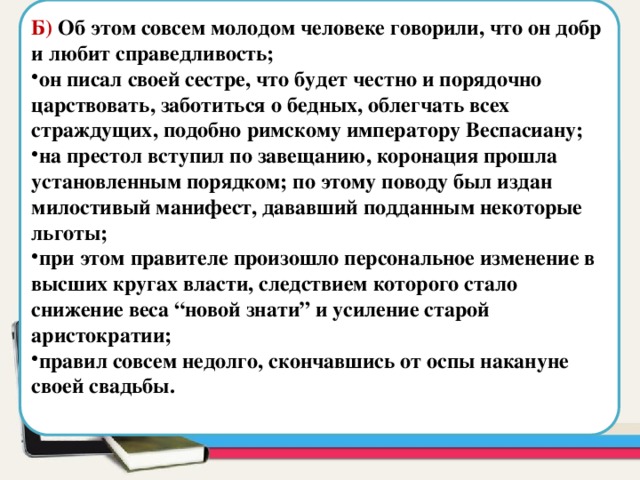  Б) Об этом совсем молодом человеке говорили, что он добр и любит справедливость; он писал своей сестре, что будет честно и порядочно царствовать, заботиться о бедных, облегчать всех страждущих, подобно римскому императору Веспасиану; на престол вступил по завещанию, коронация прошла установленным порядком; по этому поводу был издан милостивый манифест, дававший подданным некоторые льготы; при этом правителе произошло персональное изменение в высших кругах власти, следствием которого стало снижение веса “новой знати” и усиление старой аристократии; правил совсем недолго, скончавшись от оспы накануне своей свадьбы. Область для вставки текста 