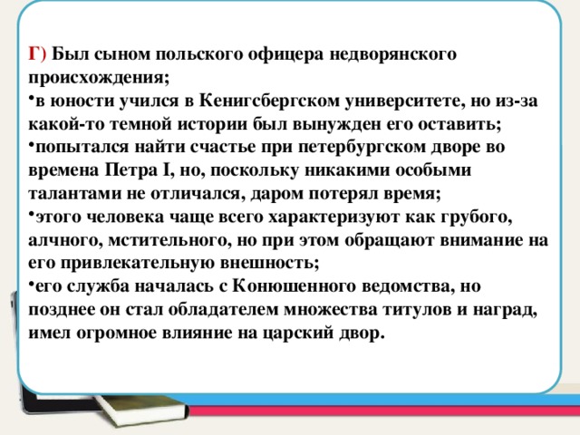  Г) Был сыном польского офицера недворянского происхождения; в юности учился в Кенигсбергском университете, но из-за какой-то темной истории был вынужден его оставить; попытался найти счастье при петербургском дворе во времена Петра I, но, поскольку никакими особыми талантами не отличался, даром потерял время; этого человека чаще всего характеризуют как грубого, алчного, мстительного, но при этом обращают внимание на его привлекательную внешность; его служба началась с Конюшенного ведомства, но позднее он стал обладателем множества титулов и наград, имел огромное влияние на царский двор. Область для вставки текста 