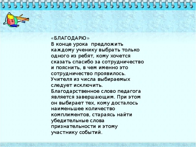 «БЛАГОДАРЮ» В конце урока предложить каждому ученику выбрать только одного из ребят, кому хочется сказать спасибо за сотрудничество и пояснить, в чем именно это сотрудничество проявилось. Учителя из числа выбираемых следует исключить. Благодарственное слово педагога является завершающим. При этом он выбирает тех, кому досталось наименьшее количество комплиментов, стараясь найти убедительные слова признательности и этому участнику событий.