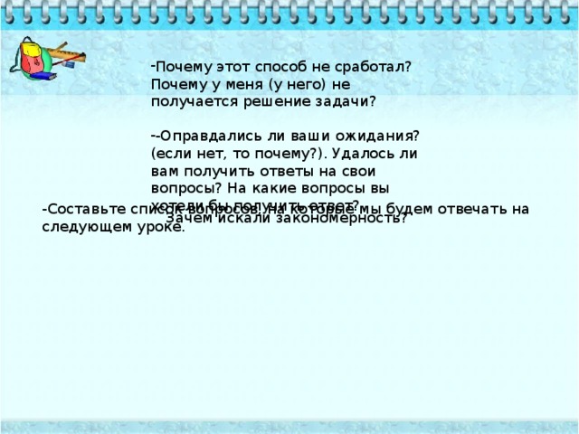 Почему этот способ не сработал? Почему у меня (у него) не получается решение задачи? -Оправдались ли ваши ожидания? (если нет, то почему?). Удалось ли вам получить ответы на свои вопросы? На какие вопросы вы хотели бы получить ответ? -Составьте список вопросов, на которые мы будем отвечать на следующем уроке. Зачем искали закономерность?  