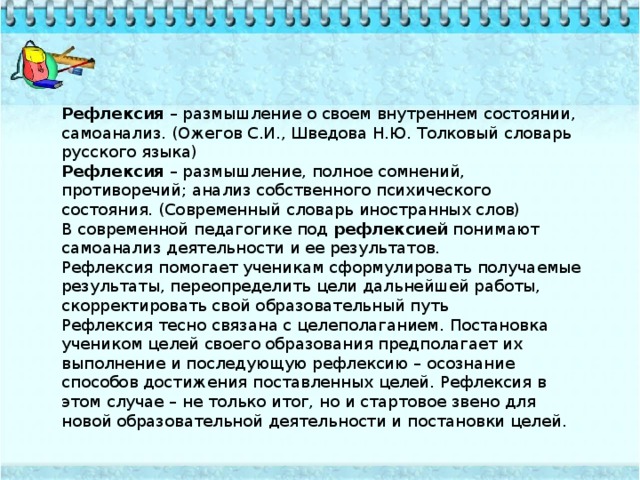 Рефлексия – размышление о своем внутреннем состоянии, самоанализ. (Ожегов С.И., Шведова Н.Ю. Толковый словарь русского языка) Рефлексия – размышление, полное сомнений, противоречий; анализ собственного психического состояния. (Современный словарь иностранных слов) В современной педагогике под рефлексией понимают самоанализ деятельности и ее результатов. Рефлексия помогает ученикам сформулировать получаемые результаты, переопределить цели дальнейшей работы, скорректировать свой образовательный путь Рефлексия тесно связана с целеполаганием. Постановка учеником целей своего образования предполагает их выполнение и последующую рефлексию – осознание способов достижения поставленных целей. Рефлексия в этом случае – не только итог, но и стартовое звено для новой образовательной деятельности и постановки целей.