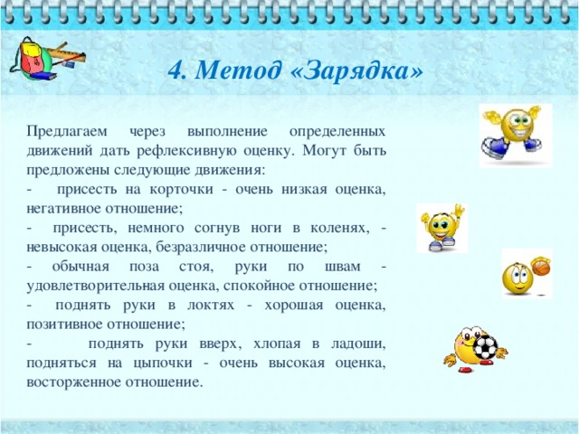 4. Метод «Зарядка» Предлагаем через выполнение определенных движений дать рефлексивную оценку. Могут быть предложены следующие движения: - присесть на корточки - очень низкая оценка, негативное отношение; - присесть, немного согнув ноги в коленях, - невысокая оценка, безразличное отношение; - обычная поза стоя, руки по швам - удовлетворительная оценка, спокойное отношение; - поднять руки в локтях - хорошая оценка, позитивное отношение; - поднять руки вверх, хлопая в ладоши, подняться на цыпочки - очень высокая оценка, восторженное отношение.