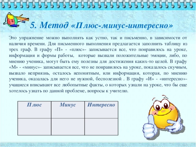 5. Метод « Плюс-минус-интересно » Это упражнение можно выполнять как устно, так и письменно, в зависимости от наличия времени. Для письменного выполнения предлагается заполнить таблицу из трех граф. В графу «П» - «плюс»- записывается все, что понравилось на уроке, информация и формы работы, которые вызвали положительные эмоции, либо, по мнению ученика, могут быть ему полезны для достижения каких-то целей. В графу «М» - «минус»- записывается все, что не понравилось на уроке, показалось скучным, вызвало неприязнь, осталось непонятным, или информация, которая, по мнению ученика, оказалась для него не нужной, бесполезной . В графу «И» - «интересно»- учащиеся вписывают все любопытные факты, о которых узнали на уроке, что бы еще хотелось узнать по данной проблеме, вопросы к учителю. Плюс Минус Интересно